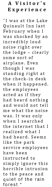 A Visitor's Experience "I was at the Lake Quinault Inn last February when I was shocked by an incredibly loud noise right over the lodge – clearly some sort of airplane. Even though I was standing right at the check-in desk when it happened, the employees acted as if they had heard nothing and would not tell me what the noise was. It was only when I searched the internet that I realized what I had heard. Seems like the park service employees have been instructed to simply ignore this horrible intrusion to the peace and quiet of the rain forest."