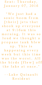 Sent: Thursday, January 07, 2016 "We just had a sonic boom from [their] jets that shook up everyone at 9:16am this morning. It was so loud we thought a propane tank blew up. This is happening every week but this time was the worst. All the birds [flew] off the lake at once." --Lake Quinault Resident 