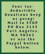 Your tax-deductible donations keep us going! Mail to STOP PO Box 3133 Port Angeles, WA 98362 or use the Paypal button below.
